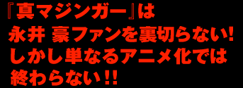 『真マジンガー』は 永井 豪ファンを裏切らない！ しかし単なるアニメ化では 終わらない！！